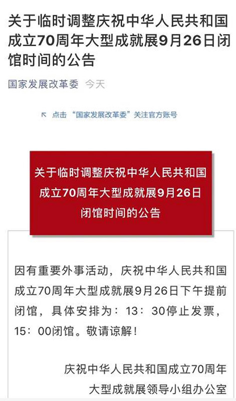 千龙网北京9月26日讯  记者26日从国家发展改革委官方微信获悉：因有重要外事活动，庆祝中华人民共和国成立70周年大型成就展9月26日下午提前闭馆，具体安排为：13:30停止发票，15:00闭馆。